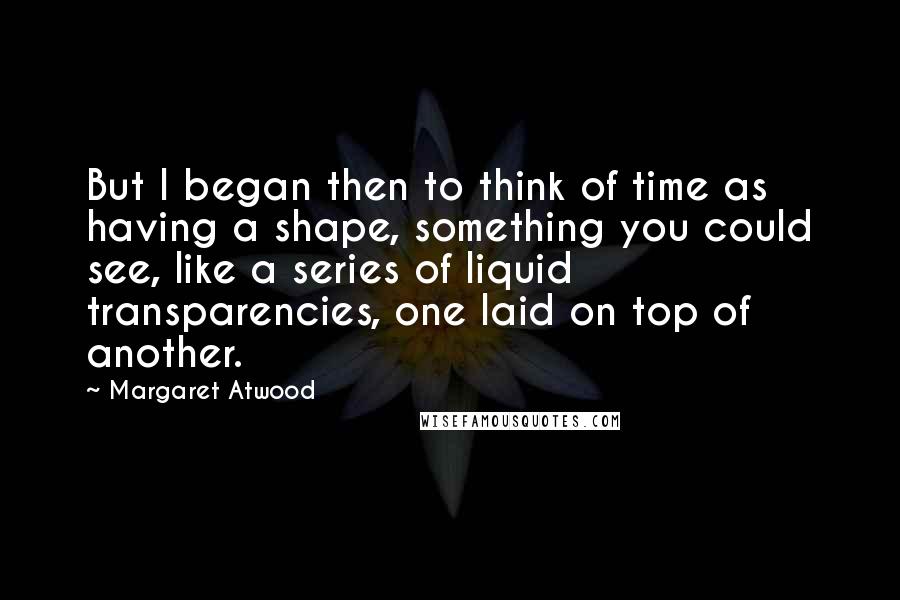Margaret Atwood Quotes: But I began then to think of time as having a shape, something you could see, like a series of liquid transparencies, one laid on top of another.