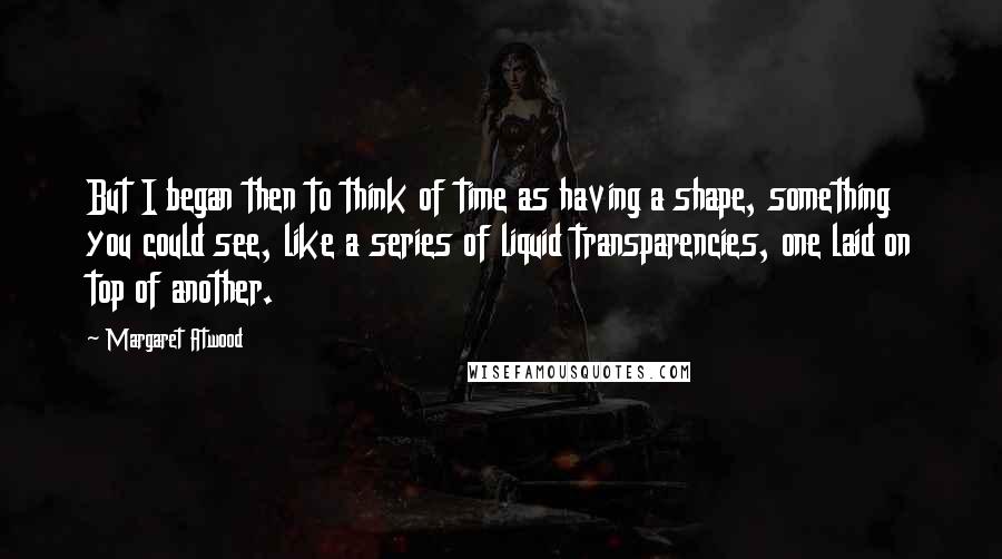 Margaret Atwood Quotes: But I began then to think of time as having a shape, something you could see, like a series of liquid transparencies, one laid on top of another.