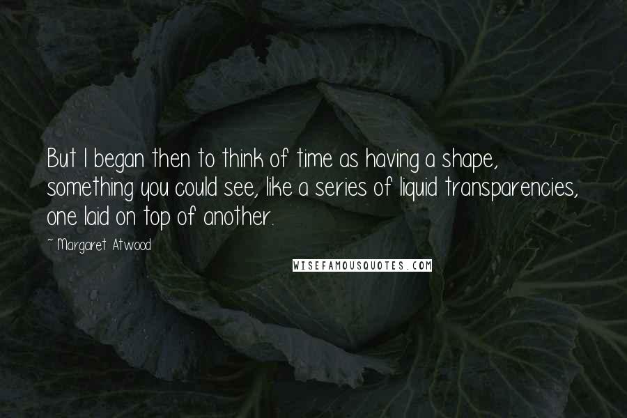 Margaret Atwood Quotes: But I began then to think of time as having a shape, something you could see, like a series of liquid transparencies, one laid on top of another.