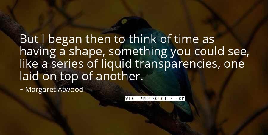 Margaret Atwood Quotes: But I began then to think of time as having a shape, something you could see, like a series of liquid transparencies, one laid on top of another.