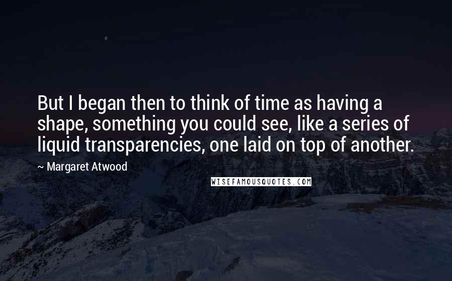 Margaret Atwood Quotes: But I began then to think of time as having a shape, something you could see, like a series of liquid transparencies, one laid on top of another.
