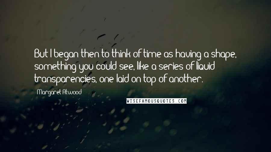 Margaret Atwood Quotes: But I began then to think of time as having a shape, something you could see, like a series of liquid transparencies, one laid on top of another.