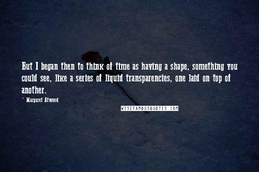 Margaret Atwood Quotes: But I began then to think of time as having a shape, something you could see, like a series of liquid transparencies, one laid on top of another.