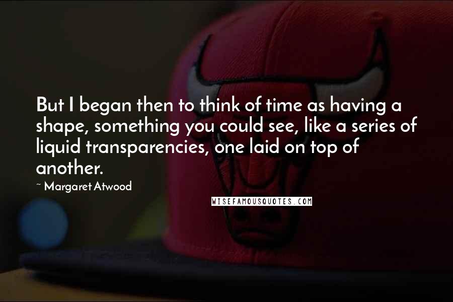 Margaret Atwood Quotes: But I began then to think of time as having a shape, something you could see, like a series of liquid transparencies, one laid on top of another.