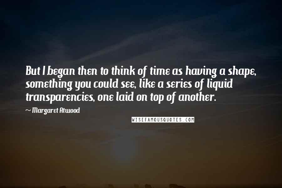 Margaret Atwood Quotes: But I began then to think of time as having a shape, something you could see, like a series of liquid transparencies, one laid on top of another.