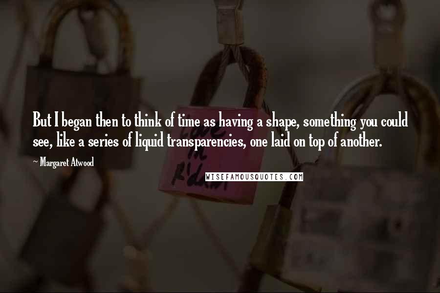 Margaret Atwood Quotes: But I began then to think of time as having a shape, something you could see, like a series of liquid transparencies, one laid on top of another.