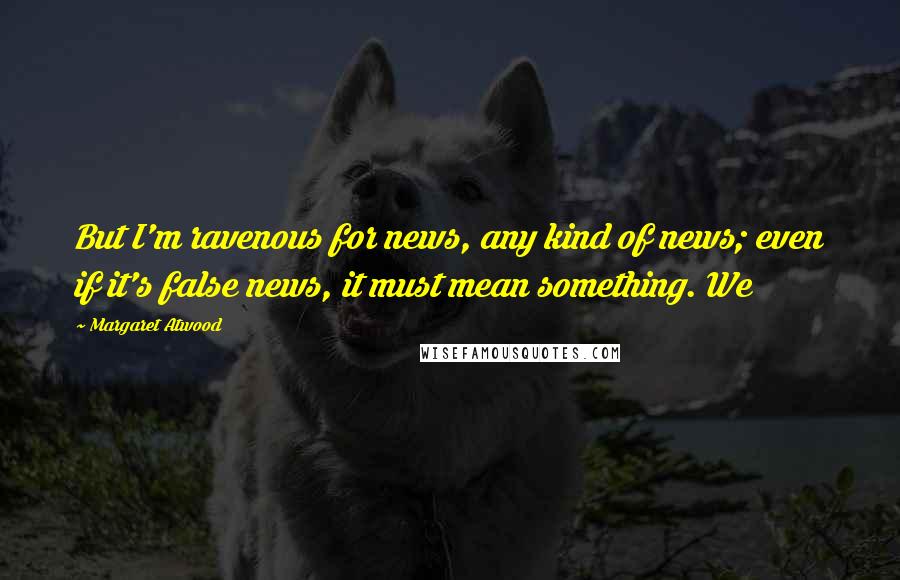 Margaret Atwood Quotes: But I'm ravenous for news, any kind of news; even if it's false news, it must mean something. We