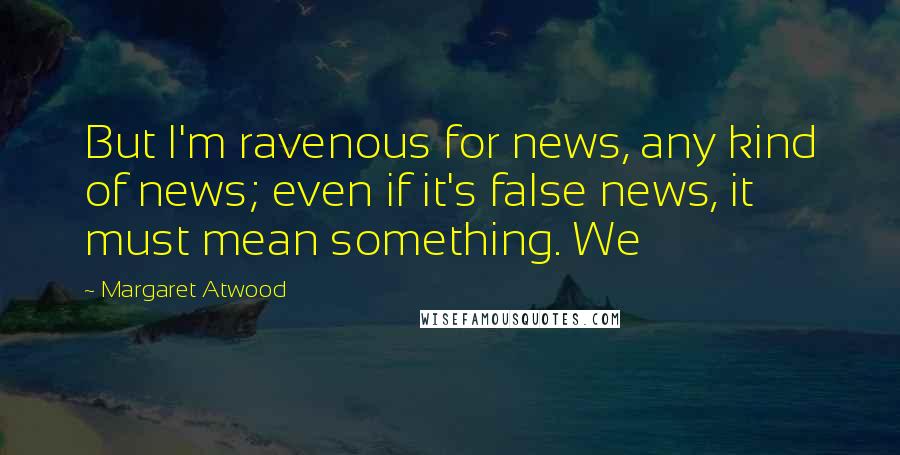 Margaret Atwood Quotes: But I'm ravenous for news, any kind of news; even if it's false news, it must mean something. We