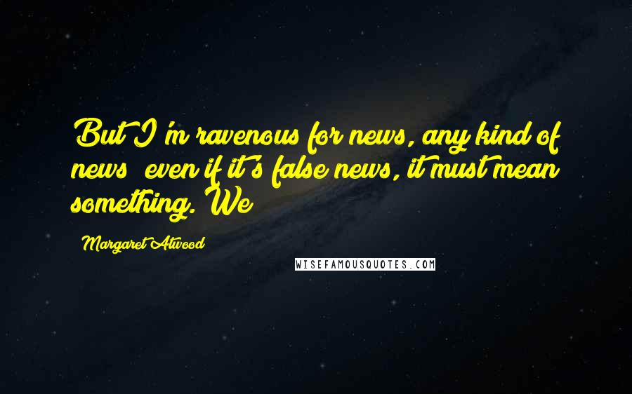 Margaret Atwood Quotes: But I'm ravenous for news, any kind of news; even if it's false news, it must mean something. We