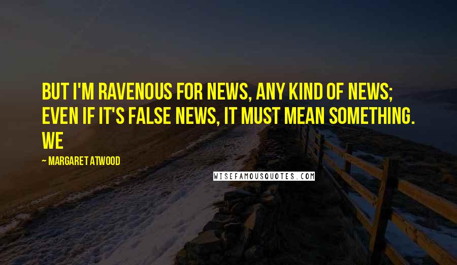 Margaret Atwood Quotes: But I'm ravenous for news, any kind of news; even if it's false news, it must mean something. We