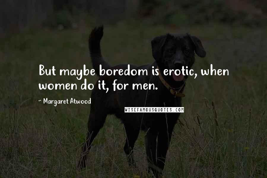 Margaret Atwood Quotes: But maybe boredom is erotic, when women do it, for men.