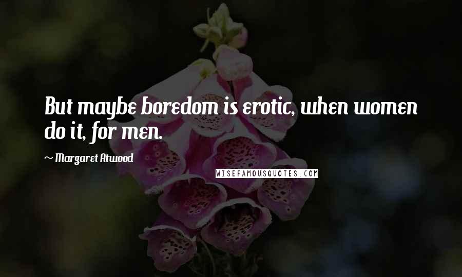 Margaret Atwood Quotes: But maybe boredom is erotic, when women do it, for men.