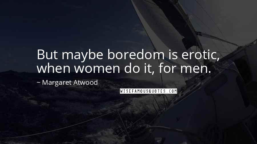 Margaret Atwood Quotes: But maybe boredom is erotic, when women do it, for men.