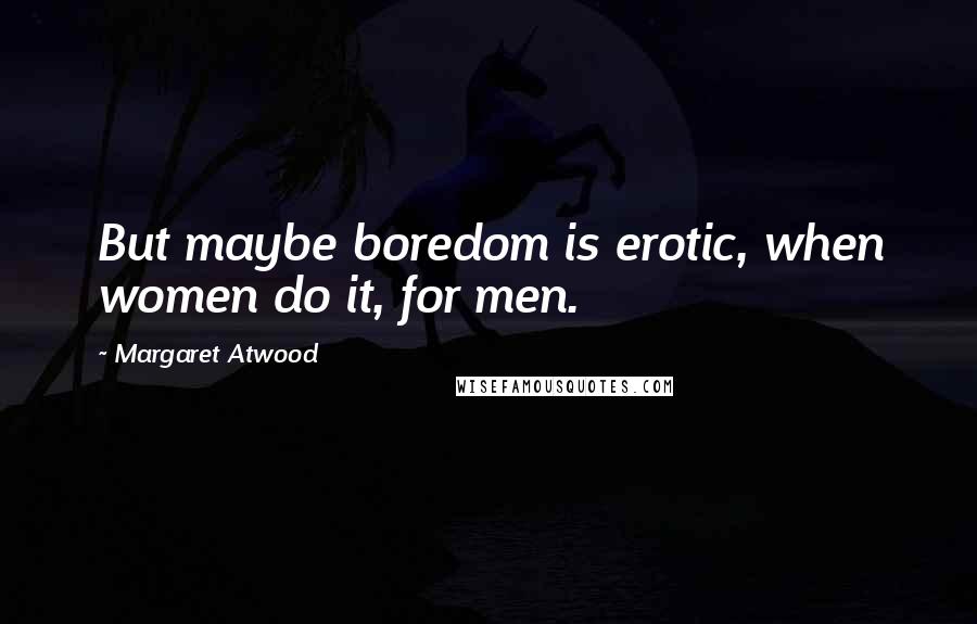 Margaret Atwood Quotes: But maybe boredom is erotic, when women do it, for men.