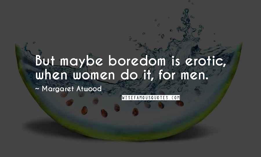 Margaret Atwood Quotes: But maybe boredom is erotic, when women do it, for men.