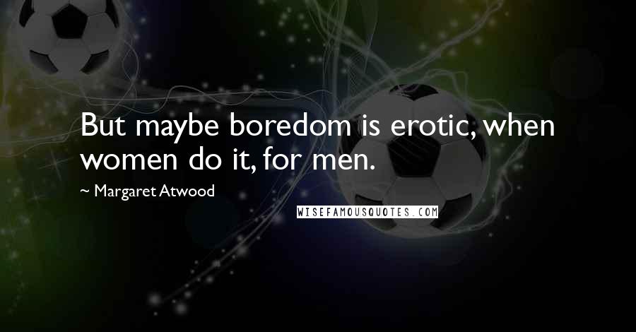Margaret Atwood Quotes: But maybe boredom is erotic, when women do it, for men.