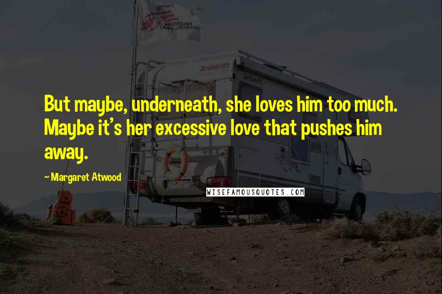 Margaret Atwood Quotes: But maybe, underneath, she loves him too much. Maybe it's her excessive love that pushes him away.