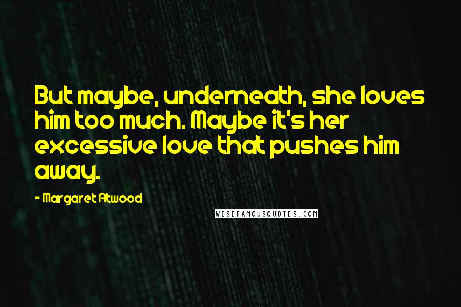 Margaret Atwood Quotes: But maybe, underneath, she loves him too much. Maybe it's her excessive love that pushes him away.