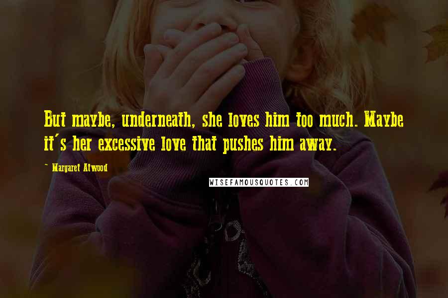 Margaret Atwood Quotes: But maybe, underneath, she loves him too much. Maybe it's her excessive love that pushes him away.