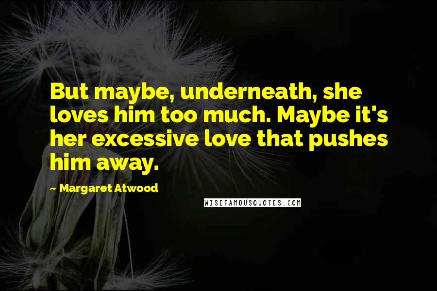Margaret Atwood Quotes: But maybe, underneath, she loves him too much. Maybe it's her excessive love that pushes him away.