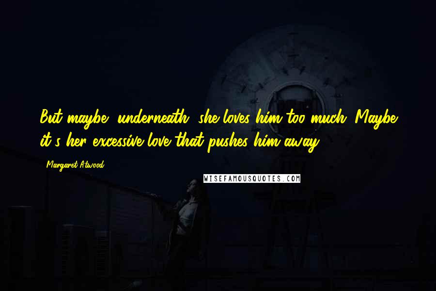 Margaret Atwood Quotes: But maybe, underneath, she loves him too much. Maybe it's her excessive love that pushes him away.
