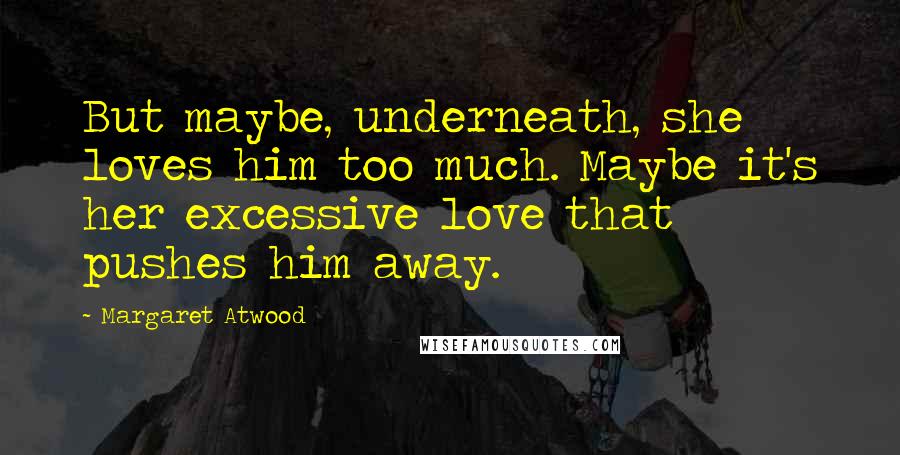Margaret Atwood Quotes: But maybe, underneath, she loves him too much. Maybe it's her excessive love that pushes him away.