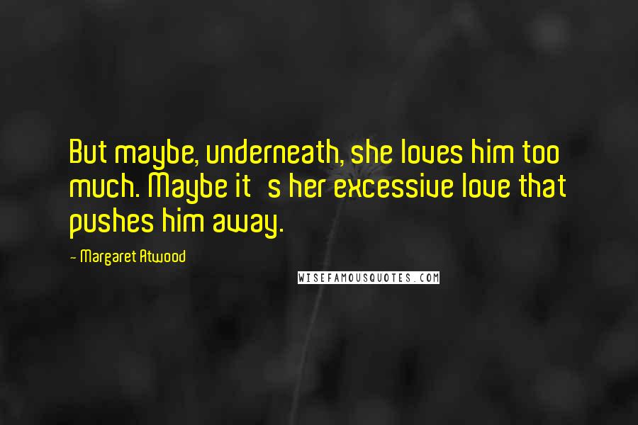 Margaret Atwood Quotes: But maybe, underneath, she loves him too much. Maybe it's her excessive love that pushes him away.