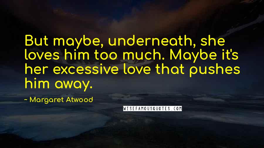 Margaret Atwood Quotes: But maybe, underneath, she loves him too much. Maybe it's her excessive love that pushes him away.