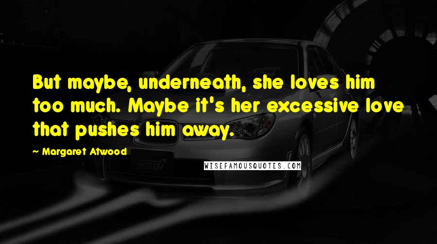 Margaret Atwood Quotes: But maybe, underneath, she loves him too much. Maybe it's her excessive love that pushes him away.