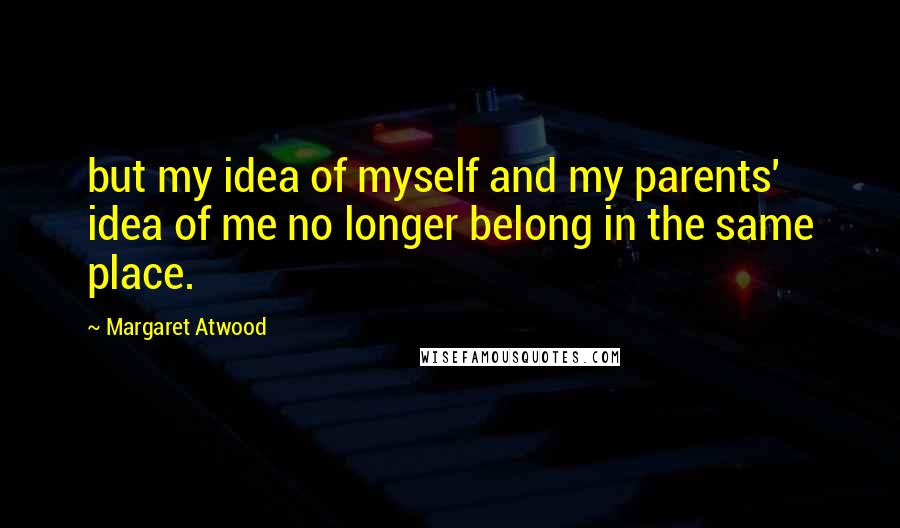 Margaret Atwood Quotes: but my idea of myself and my parents' idea of me no longer belong in the same place.