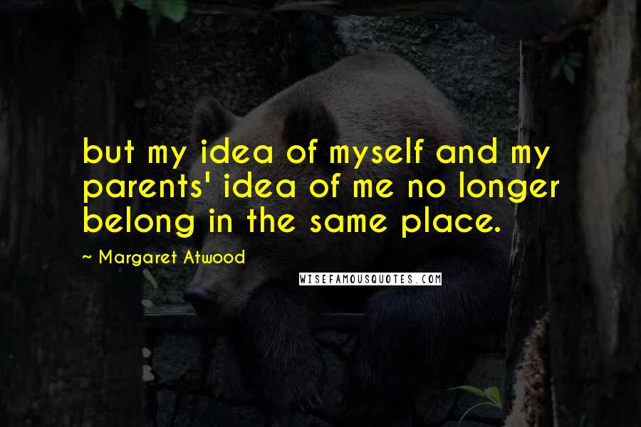 Margaret Atwood Quotes: but my idea of myself and my parents' idea of me no longer belong in the same place.