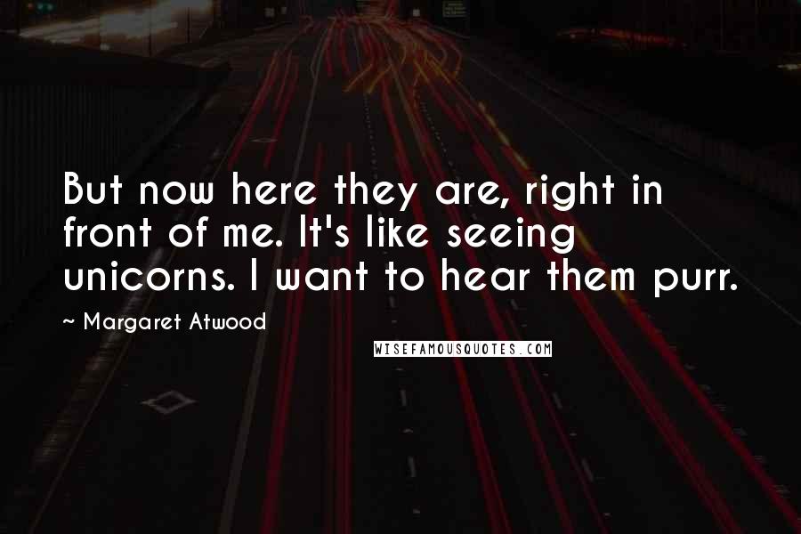 Margaret Atwood Quotes: But now here they are, right in front of me. It's like seeing unicorns. I want to hear them purr.