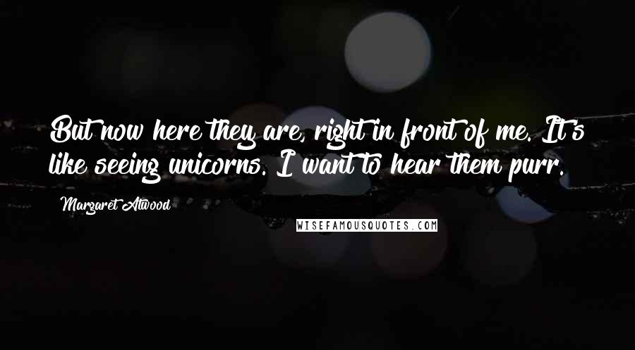 Margaret Atwood Quotes: But now here they are, right in front of me. It's like seeing unicorns. I want to hear them purr.