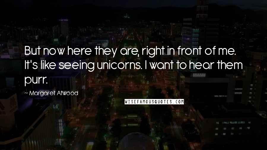 Margaret Atwood Quotes: But now here they are, right in front of me. It's like seeing unicorns. I want to hear them purr.