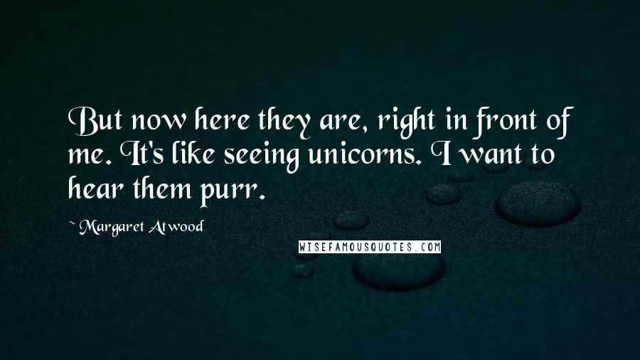 Margaret Atwood Quotes: But now here they are, right in front of me. It's like seeing unicorns. I want to hear them purr.