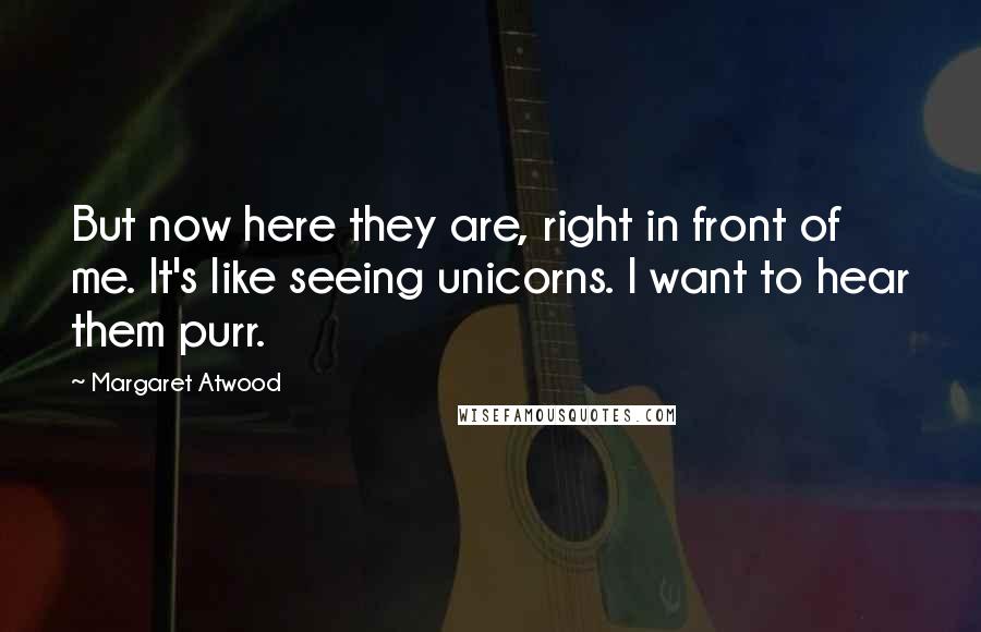 Margaret Atwood Quotes: But now here they are, right in front of me. It's like seeing unicorns. I want to hear them purr.
