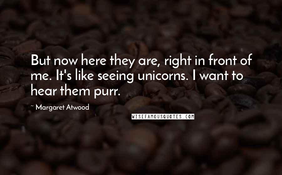 Margaret Atwood Quotes: But now here they are, right in front of me. It's like seeing unicorns. I want to hear them purr.