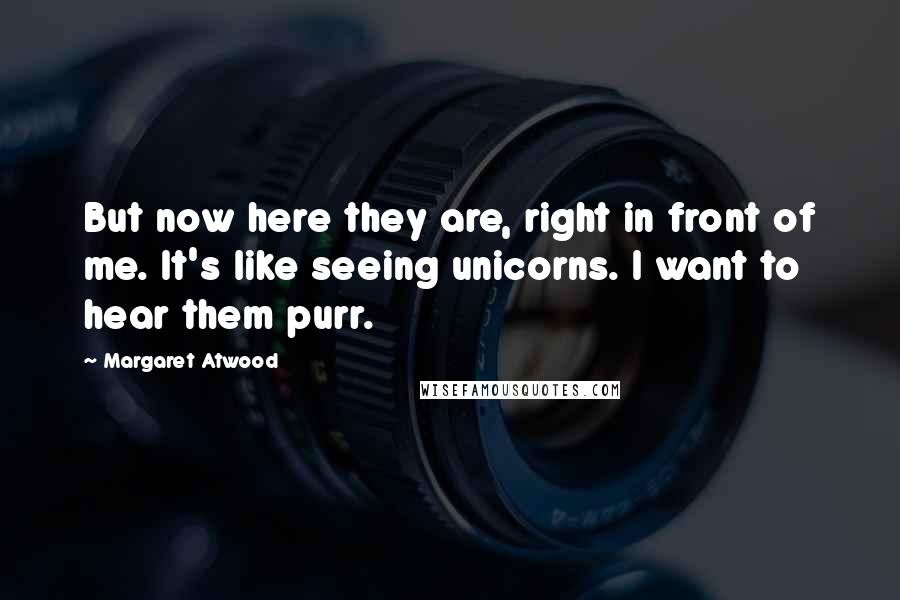 Margaret Atwood Quotes: But now here they are, right in front of me. It's like seeing unicorns. I want to hear them purr.