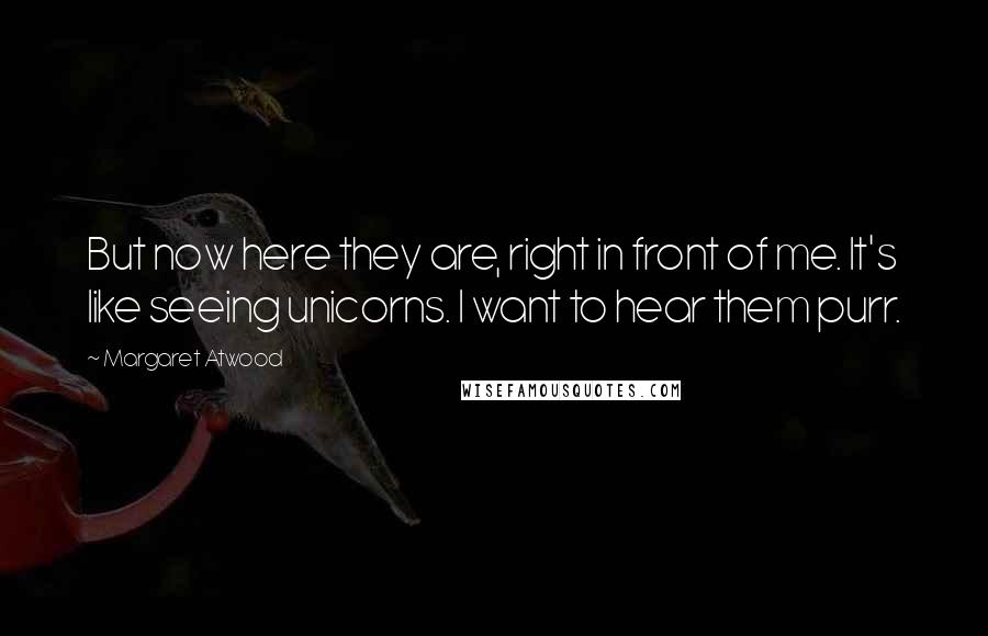 Margaret Atwood Quotes: But now here they are, right in front of me. It's like seeing unicorns. I want to hear them purr.