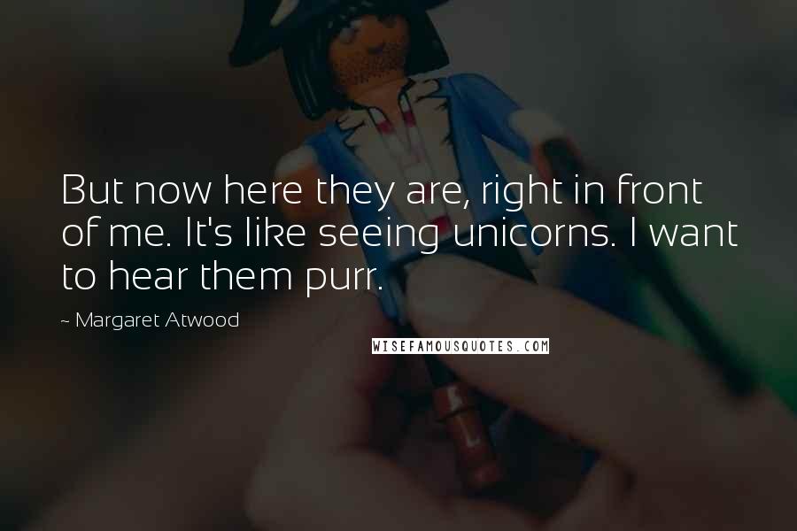 Margaret Atwood Quotes: But now here they are, right in front of me. It's like seeing unicorns. I want to hear them purr.