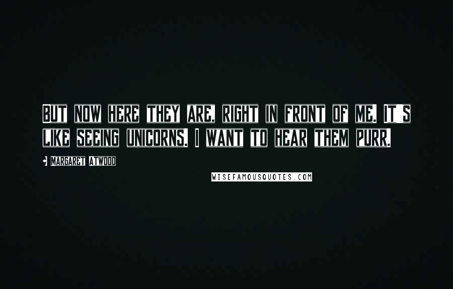 Margaret Atwood Quotes: But now here they are, right in front of me. It's like seeing unicorns. I want to hear them purr.