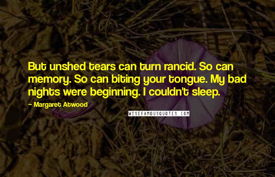 Margaret Atwood Quotes: But unshed tears can turn rancid. So can memory. So can biting your tongue. My bad nights were beginning. I couldn't sleep.