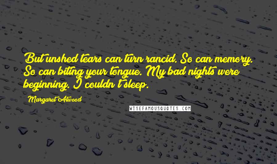 Margaret Atwood Quotes: But unshed tears can turn rancid. So can memory. So can biting your tongue. My bad nights were beginning. I couldn't sleep.