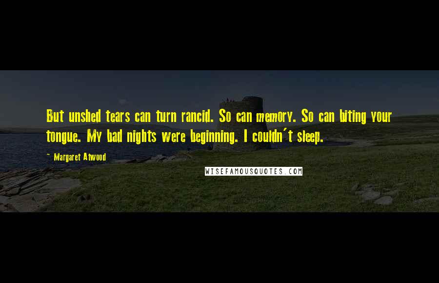 Margaret Atwood Quotes: But unshed tears can turn rancid. So can memory. So can biting your tongue. My bad nights were beginning. I couldn't sleep.