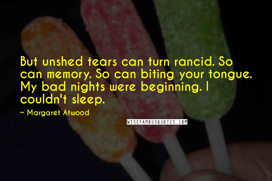 Margaret Atwood Quotes: But unshed tears can turn rancid. So can memory. So can biting your tongue. My bad nights were beginning. I couldn't sleep.