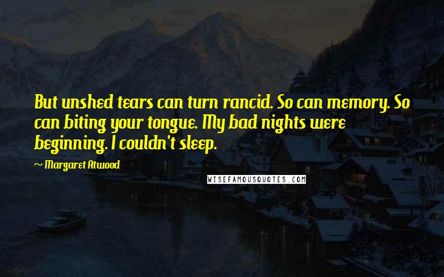 Margaret Atwood Quotes: But unshed tears can turn rancid. So can memory. So can biting your tongue. My bad nights were beginning. I couldn't sleep.