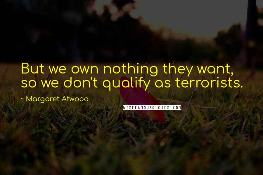 Margaret Atwood Quotes: But we own nothing they want, so we don't qualify as terrorists.