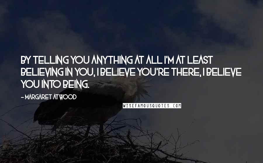 Margaret Atwood Quotes: By telling you anything at all I'm at least believing in you, I believe you're there, I believe you into being.