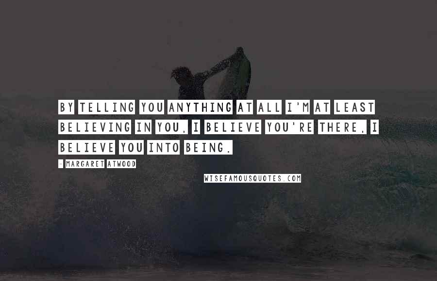 Margaret Atwood Quotes: By telling you anything at all I'm at least believing in you, I believe you're there, I believe you into being.