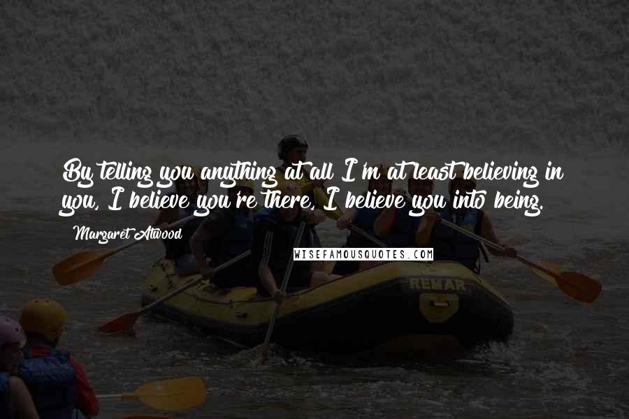 Margaret Atwood Quotes: By telling you anything at all I'm at least believing in you, I believe you're there, I believe you into being.